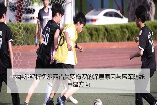 内维尔解析切尔西错失罗梅罗的深层原因与蓝军防线重建方向 | AITIYU.COM